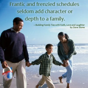Frantic and frenzied schedules seldom add characer or depth to a family. From Building Family Ties with Faith, Love, and Laughter by Dave Stone,Building Family Ties With Faith, Love & Laughter by Dave Stone 9781400322558