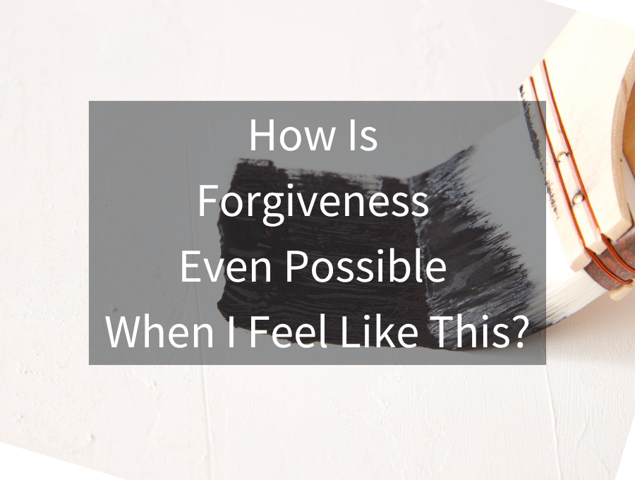 How Is Forgiveness Even Possible When I Feel Like This?