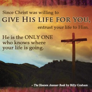 From the Heaven Answer Book by Billy Graham: Since Christ was willing to give his life for you, entrust your life to Him. He is the only one who knows where your life is going.