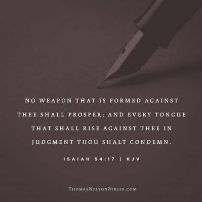 No weapon that is formed against thee shall prosper; and every tongue that shall rise against thee in judgment thou shalt condemn. This is the heritage of the servants of the Lord, and their righteousness is of me, saith the Lord.